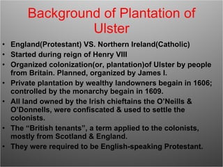Background of Plantation of Ulster England(Protestant) VS. Northern Ireland(Catholic) Started during reign of Henry VIII Organized colonization(or, plantation)of Ulster by people from Britain. Planned, organized by James I. Private plantation by wealthy landowners begain in 1606; controlled by the monarchy begain in 1609. All land owned by the Irish chieftains the O’Neills & O’Donnells, were confiscated & used to settle the colonists. The “British tenants”, a term applied to the colonists, mostly from Scotland & England. They were required to be English-speaking Protestant. 