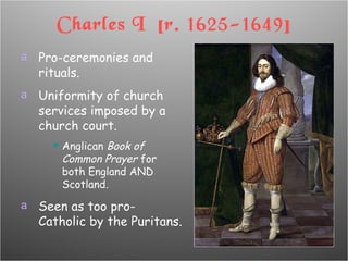 Charles I  [r. 1625-1649] Pro-ceremonies and rituals. Uniformity of church services imposed by a church court. Anglican  Book of Common Prayer  for both England AND Scotland. Seen as too pro-Catholic by the Puritans. 