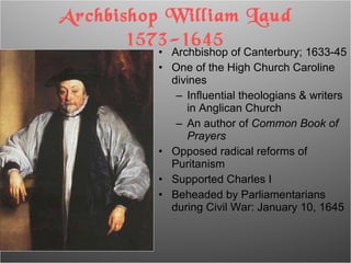 Archbishop of Canterbury; 1633-45 One of the High Church Caroline divines Influential theologians & writers in Anglican Church An author of  Common Book of Prayers Opposed radical reforms of Puritanism Supported Charles I Beheaded by Parliamentarians during Civil War: January 10, 1645 Archbishop William Laud 1573-1645 