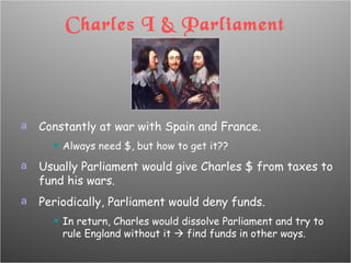 Charles I & Parliament Constantly at war with Spain and France. Always need $, but how to get it?? Usually Parliament would give Charles $ from taxes to fund his wars. Periodically, Parliament would deny funds. In return, Charles would dissolve Parliament and try to rule England without it    find funds in other ways. 