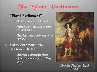 The “Short” Parliament “ Short Parliament” No Parliament in 11 yrs. Rebellion in Scotland over Laud issues. Charles  need $   war with France. Calls Parliament into session in 1640 Charles dismisses them after 3 weeks.(April-May 1640 Charles I  by Van Dyck (1633) 