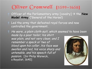 Oliver Cromwell  [ 1599-1658 ] Officer of the Parliamentary army [cavalry]    the  New Model Army. (“General of the Horse!) Led the army that defeated royal forces and now controlled the government. He wore…a plain cloth-suit, which seemed to have been made by a poor tailor; his shirt  was plain, and not very clean; and I  remember a speck or two of  blood upon his collar…his face was  swollen and red, his voice sharp and  untenable, and his speech full of  passion.  [Sir Philip Warwick,  a Royalist, 1640] 