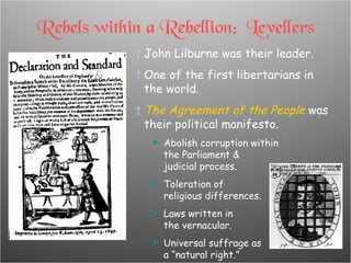 Rebels within a Rebellion:  Levellers John Lilburne was their leader. One of the first libertarians in the world. The Agreement of the People  was their political manifesto. Abolish corruption within  the Parliament & judicial process. Toleration of religious differences. Laws written in the vernacular. Universal suffrage as  a “natural right.” 