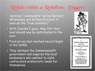 Rebels within a Rebellion:  Diggers Agrarian “communists” led by Gerrard Winstanley and William Everard    seen as the “true Levellers.” With Charles I gone, they felt that land should now be distributed to the poor. Food prices had reached record highs in the 1640s. They alarmed the Commonwealth government and angered the local landowners who wanted to claim confiscated aristocratic lands for themselves. 