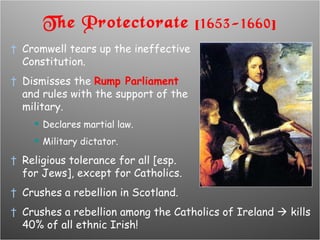 The Protectorate  [1653-1660] Cromwell tears up the ineffective  Constitution. Dismisses the  Rump Parliament  and rules with the support of the  military. Declares martial law. Military dictator. Religious tolerance for all [esp.  for Jews], except for Catholics. Crushes a rebellion in Scotland. Crushes a rebellion among the Catholics of Ireland    kills 40% of all ethnic Irish! 