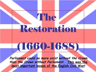 The  Restoration (1660-1688) Parliament could no more exist without the Crown than the Crown without Parliament.   This was the most important lesson of the English Civil War ! 