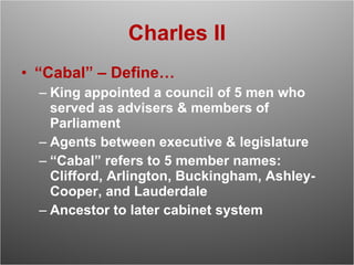 Charles II “ Cabal” – Define… King appointed a council of 5 men who served as advisers & members of Parliament Agents between executive & legislature “ Cabal” refers to 5 member names: Clifford, Arlington, Buckingham, Ashley-Cooper, and Lauderdale Ancestor to later cabinet system 