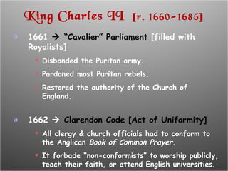 King Charles II  [ r. 1660-1685 ] 1661    “Cavalier” Parliament  [filled with Royalists] Disbanded the Puritan army. Pardoned most Puritan rebels. Restored the authority of the Church of England. 1662     Clarendon Code [Act of Uniformity] All clergy & church officials had to conform to the Anglican  Book of Common Prayer. It forbade “non-conformists” to worship publicly, teach their faith, or attend English universities . 