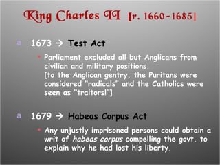King Charles II  [ r. 1660-1685 ] 1673     Test Act Parliament excluded all but Anglicans from civilian and military positions. [to the Anglican gentry, the Puritans were considered “radicals” and the Catholics were seen as “traitors!”] 1679     Habeas Corpus Act Any unjustly imprisoned persons could obtain a writ of  habeas corpus  compelling the govt. to explain why he had lost his liberty. 