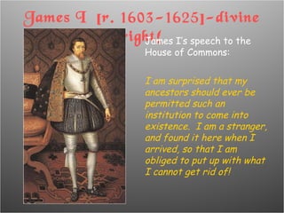 James I  [r. 1603-1625]-divine right! James I’s speech to the House of Commons: I am surprised that my ancestors should ever be permitted such an institution to come into existence.  I am a stranger, and found it here when I arrived, so that I am obliged to put up with what I cannot get rid of! 