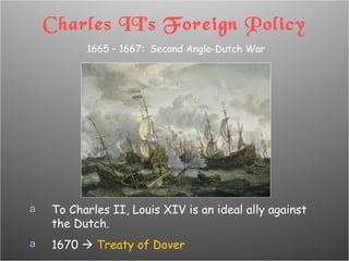 Charles II’s Foreign Policy 1665 – 1667:  Second Anglo-Dutch War To Charles II, Louis XIV is an ideal ally against the Dutch. 1670     Treaty of Dover 