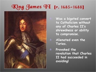 King James II  [ r. 1685-1688 ] Was a bigoted convert to Catholicism without any of Charles II’s shrewdness or ability to compromise. Alienated even the Tories. Provoked the revolution that Charles II had succeeded in avoiding! 