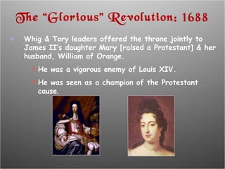 The “Glorious” Revolution: 1688 Whig & Tory leaders offered the throne jointly to  James II’s daughter Mary [raised a Protestant] & her husband, William of Orange. He was a vigorous enemy of Louis XIV. He was seen as a champion of the Protestant cause . 
