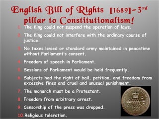 English Bill of Rights  [ 1689 ]-3 rd  pillar to Constitutionalism! The King could not suspend the operation of laws. The King could not interfere with the ordinary course of justice. No taxes levied or standard army maintained in peacetime without Parliament’s consent. Freedom of speech in Parliament. Sessions of Parliament would be held frequently. Subjects had the right of bail, petition, and freedom from excessive fines and cruel and unusual punishment. The monarch must be a Protestant. Freedom from arbitrary arrest. Censorship of the press was dropped. Religious toleration. 