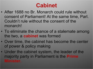 Cabinet After 1688 no Br. Monarch could rule without consent of Parliament! At the same time, Parl. Couldn’t rule without the consent of the monarch!  To eliminate the chance of a stalemate among the two, a  cabinet  was formed Over time, the cabinet has become the center of power & policy making Under the cabinet system, the leader of the majority party in Parliament is the  Prime Minister. 