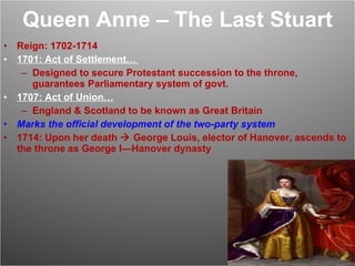 Queen Anne – The Last Stuart Reign: 1702-1714 1701: Act of Settlement…  Designed to secure Protestant succession to the throne, guarantees Parliamentary system of govt. 1707: Act of Union… England & Scotland to be known as Great Britain Marks the official development of the two-party system 1714: Upon her death    George Louis, elector of Hanover, ascends to the throne as George I—Hanover dynasty 