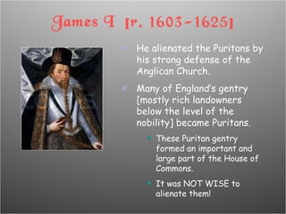 James I  [r. 1603-1625] He alienated the Puritans by his strong defense of the Anglican Church. Many of England’s gentry [mostly rich landowners below the level of the nobility] became Puritans. These Puritan gentry formed an important and large part of the House of Commons. It was NOT WISE to alienate them! 