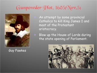 Gunpowder Plot, 1605(Nov.5) An attempt by some provincial Catholics to kill King James I and most of the Protestant aristocracy. Blow up the House of Lords during the state opening of Parliament. Guy Fawkes 