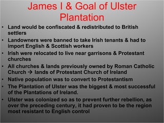 James I & Goal of Ulster Plantation Land would be confiscated & redistributed to British settlers Landowners were banned to take Irish tenants & had to import English & Scottish workers Irish were relocated to live near garrisons & Protestant churches All churches & lands previously owned by Roman Catholic Church    lands of Protestant Church of Ireland Native population was to convert to Protestantism The Plantation of Ulster was the biggest & most successful of the Plantations of Ireland. Ulster was colonized so as to prevent further rebellion, as over the preceding century, it had proven to be the region most resistant to English control 