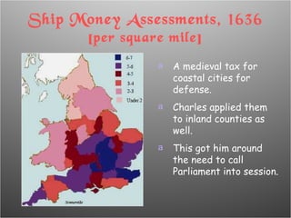 Ship Money Assessments, 1636 [per square mile] A medieval tax for coastal cities for defense. Charles applied them to inland counties as well. This got him around the need to call Parliament into session. 