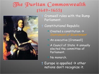 The Puritan Commonwealth  [1649-1653] Cromwell rules with the Rump Parliament. Constitutional Republic Created a constitution     Instrument of Government An executive [Cromwell] A Council of State    annually elected the committee of Parliament. No monarch. Europe is appalled    other nations don’t recognize it. 