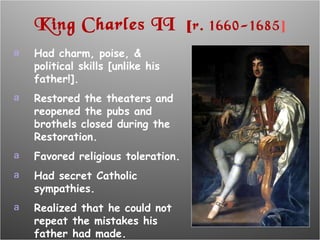 King Charles II  [ r. 1660-1685 ] Had charm, poise, & political skills [unlike his father!]. Restored the theaters and reopened the pubs and brothels closed during the Restoration. Favored religious toleration. Had secret Catholic sympathies. Realized that he could not repeat the mistakes his father had made. 