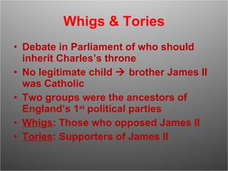 Whigs & Tories Debate in Parliament of who should inherit Charles’s throne No legitimate child    brother James II was Catholic Two groups were the ancestors of England’s 1 st  political parties Whigs : Those who opposed James II Tories : Supporters of James II 