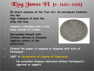 King James II  [ r. 1685-1688 ] In  direct violation of the Test Act: he introduced Catholics into the High Command of both the army and navy. Camped a standing army a few miles outside of London. Surrounded himself with  Catholic advisors & attacked Anglican control of the universities. Claimed the power to suspend or dispense with Acts of Parliament. 1687     Declaration of Liberty of Conscience He extended religious toleration without Parliament’s approval or support. 