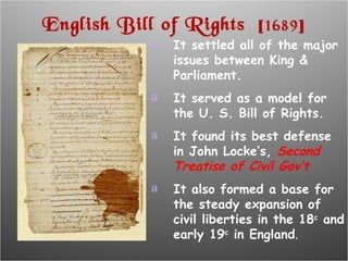 English Bill of Rights  [ 1689 ] It settled all of the major issues between King & Parliament. It served as a model for the U. S. Bill of Rights. It found its best defense in John Locke’s,  Second Treatise of Civil Gov’t It also formed a base for the steady expansion of civil liberties in the 18 c  and early 19 c  in England . 
