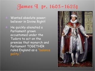 James I  [r. 1603-1625] Wanted absolute power; believer in Divine Right! He quickly alienated a Parliament grown accustomed under the Tudors to act on the premise that monarch and Parliament TOGETHER ruled England as a  “balance polity.” 