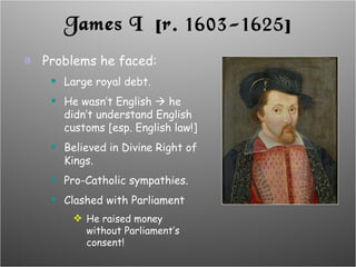 James I  [r. 1603-1625] Problems he faced: Large royal debt. He wasn’t English    he didn’t understand English customs [esp. English law!] Believed in Divine Right of Kings. Pro-Catholic sympathies. Clashed with Parliament He raised money without Parliament’s consent! 