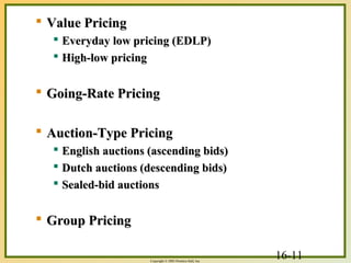 16-11Copyright © 2003 Prentice-Hall, Inc.
 Value PricingValue Pricing
 Everyday low pricing (EDLP)Everyday low pricing (EDLP)
 High-low pricingHigh-low pricing
 Going-Rate PricingGoing-Rate Pricing
 Auction-Type PricingAuction-Type Pricing
 English auctions (ascending bids)English auctions (ascending bids)
 Dutch auctions (descending bids)Dutch auctions (descending bids)
 Sealed-bid auctionsSealed-bid auctions
 Group PricingGroup Pricing
 