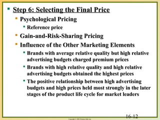 16-12Copyright © 2003 Prentice-Hall, Inc.
 Step 6: Selecting the Final PriceStep 6: Selecting the Final Price
 Psychological PricingPsychological Pricing
 Reference priceReference price
 Gain-and-Risk-Sharing PricingGain-and-Risk-Sharing Pricing
 Influence of the Other Marketing ElementsInfluence of the Other Marketing Elements
 Brands with average relative quality but high relativeBrands with average relative quality but high relative
advertising budgets charged premium pricesadvertising budgets charged premium prices
 Brands with high relative quality and high relativeBrands with high relative quality and high relative
advertising budgets obtained the highest pricesadvertising budgets obtained the highest prices
 The positive relationship between high advertisingThe positive relationship between high advertising
budgets and high prices held most strongly in the laterbudgets and high prices held most strongly in the later
stages of the product life cycle for market leadersstages of the product life cycle for market leaders
 