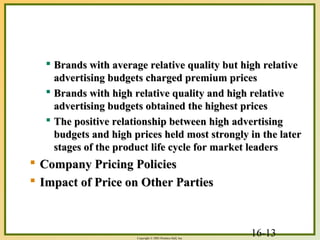 16-13Copyright © 2003 Prentice-Hall, Inc.
 Brands with average relative quality but high relativeBrands with average relative quality but high relative
advertising budgets charged premium pricesadvertising budgets charged premium prices
 Brands with high relative quality and high relativeBrands with high relative quality and high relative
advertising budgets obtained the highest pricesadvertising budgets obtained the highest prices
 The positive relationship between high advertisingThe positive relationship between high advertising
budgets and high prices held most strongly in the laterbudgets and high prices held most strongly in the later
stages of the product life cycle for market leadersstages of the product life cycle for market leaders
 Company Pricing PoliciesCompany Pricing Policies
 Impact of Price on Other PartiesImpact of Price on Other Parties
 