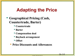 16-14Copyright © 2003 Prentice-Hall, Inc.
Adapting the Price
 Geographical Pricing (Cash,Geographical Pricing (Cash,
Countertrade, Barter)Countertrade, Barter)
 CountertradeCountertrade
 BarterBarter
 Compensation dealCompensation deal
 Buyback arrangementBuyback arrangement
 OffsetOffset
 Price Discounts and AllowancesPrice Discounts and Allowances
 