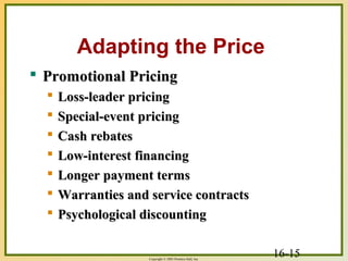 16-15Copyright © 2003 Prentice-Hall, Inc.
Adapting the Price
 Promotional PricingPromotional Pricing
 Loss-leader pricingLoss-leader pricing
 Special-event pricingSpecial-event pricing
 Cash rebatesCash rebates
 Low-interest financingLow-interest financing
 Longer payment termsLonger payment terms
 Warranties and service contractsWarranties and service contracts
 Psychological discountingPsychological discounting
 