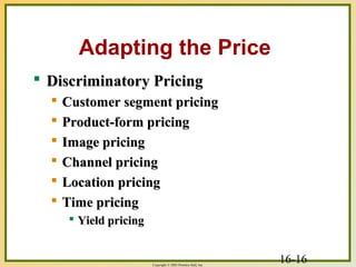 16-16Copyright © 2003 Prentice-Hall, Inc.
Adapting the Price
 Discriminatory PricingDiscriminatory Pricing
 Customer segment pricingCustomer segment pricing
 Product-form pricingProduct-form pricing
 Image pricingImage pricing
 Channel pricingChannel pricing
 Location pricingLocation pricing
 Time pricingTime pricing
 Yield pricingYield pricing
 