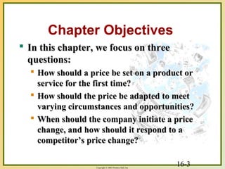 16-3Copyright © 2003 Prentice-Hall, Inc.
Chapter Objectives
 In this chapter, we focus on threeIn this chapter, we focus on three
questions:questions:
 How should a price be set on a product orHow should a price be set on a product or
service for the first time?service for the first time?
 How should the price be adapted to meetHow should the price be adapted to meet
varying circumstances and opportunities?varying circumstances and opportunities?
 When should the company initiate a priceWhen should the company initiate a price
change, and how should it respond to achange, and how should it respond to a
competitor’s price change?competitor’s price change?
 