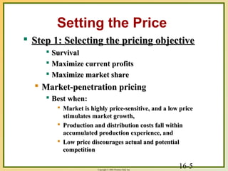 16-5Copyright © 2003 Prentice-Hall, Inc.
Setting the Price
 Step 1: Selecting the pricing objectiveStep 1: Selecting the pricing objective
 SurvivalSurvival
 Maximize current profitsMaximize current profits
 Maximize market shareMaximize market share
 Market-penetration pricingMarket-penetration pricing
 Best when:Best when:
 Market is highly price-sensitive, and a low priceMarket is highly price-sensitive, and a low price
stimulates market growth,stimulates market growth,
 Production and distribution costs fall withinProduction and distribution costs fall within
accumulated production experience, andaccumulated production experience, and
 Low price discourages actual and potentialLow price discourages actual and potential
competitioncompetition
 