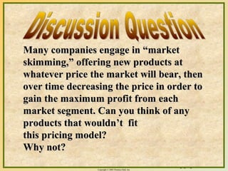 16-6Copyright © 2003 Prentice-Hall, Inc.
Many companies engage in “marketMany companies engage in “market
skimming,” offering new products atskimming,” offering new products at
whatever price the market will bear, thenwhatever price the market will bear, then
over time decreasing the price in order toover time decreasing the price in order to
gain the maximum profit from eachgain the maximum profit from each
market segment. Can you think of anymarket segment. Can you think of any
products that wouldn’t fitproducts that wouldn’t fit
this pricing model?this pricing model?
Why not?Why not?
 