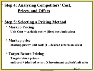 16-9Copyright © 2003 Prentice-Hall, Inc.
 Step 4: Analyzing Competitors’ Cost,Step 4: Analyzing Competitors’ Cost,
Prices, and OffersPrices, and Offers
 Step 5: Selecting a Pricing MethodStep 5: Selecting a Pricing Method
 Markup PricingMarkup Pricing
Unit Cost = variable cost + (fixed cost/unit sales)Unit Cost = variable cost + (fixed cost/unit sales)
 Markup priceMarkup price
Markup price= unit cost/ (1 – desired return on sales)Markup price= unit cost/ (1 – desired return on sales)
 Target-Return PricingTarget-Return Pricing
Target-return price =Target-return price =
unit cost + (desired return X investment capital)/unit salesunit cost + (desired return X investment capital)/unit sales
 