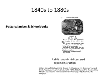 1840s to 1880s

Pestalozianism & Schoolbooks




                                       A shift toward child-centered
                                         reading instruction
                      William Holmes McGuffey (1837). Eclectic First Reader (p. 14). Cincinnati: Truman &
                      Smith. Reproduced in John H. Westerhoff III (1978). McGuffey and His Readers: Piety,
                      Morality, and Education in Nineteenth-Century America (p. 115). Nashville, TN:
                      Abingdon.
 