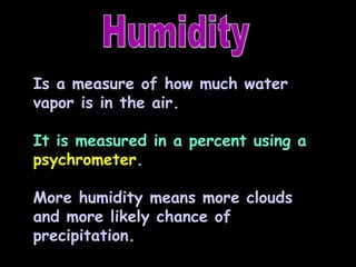 Humidity Is a measure of how much water vapor is in the air. It is measured in a percent using a  psychrometer . More humidity means more clouds and more likely chance of precipitation. 