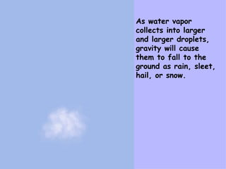 As water vapor collects into larger and larger droplets, gravity will cause them to fall to the ground as rain, sleet, hail, or snow. 