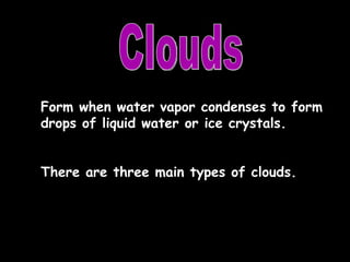 Clouds Form when water vapor condenses to form drops of liquid water or ice crystals. There are three main types of clouds. 