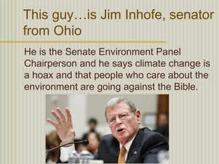 This guy…is Jim Inhofe, senator
from Ohio
He is the Senate Environment Panel
Chairperson and he says climate change is
a hoax and that people who care about the
environment are going against the Bible.
 