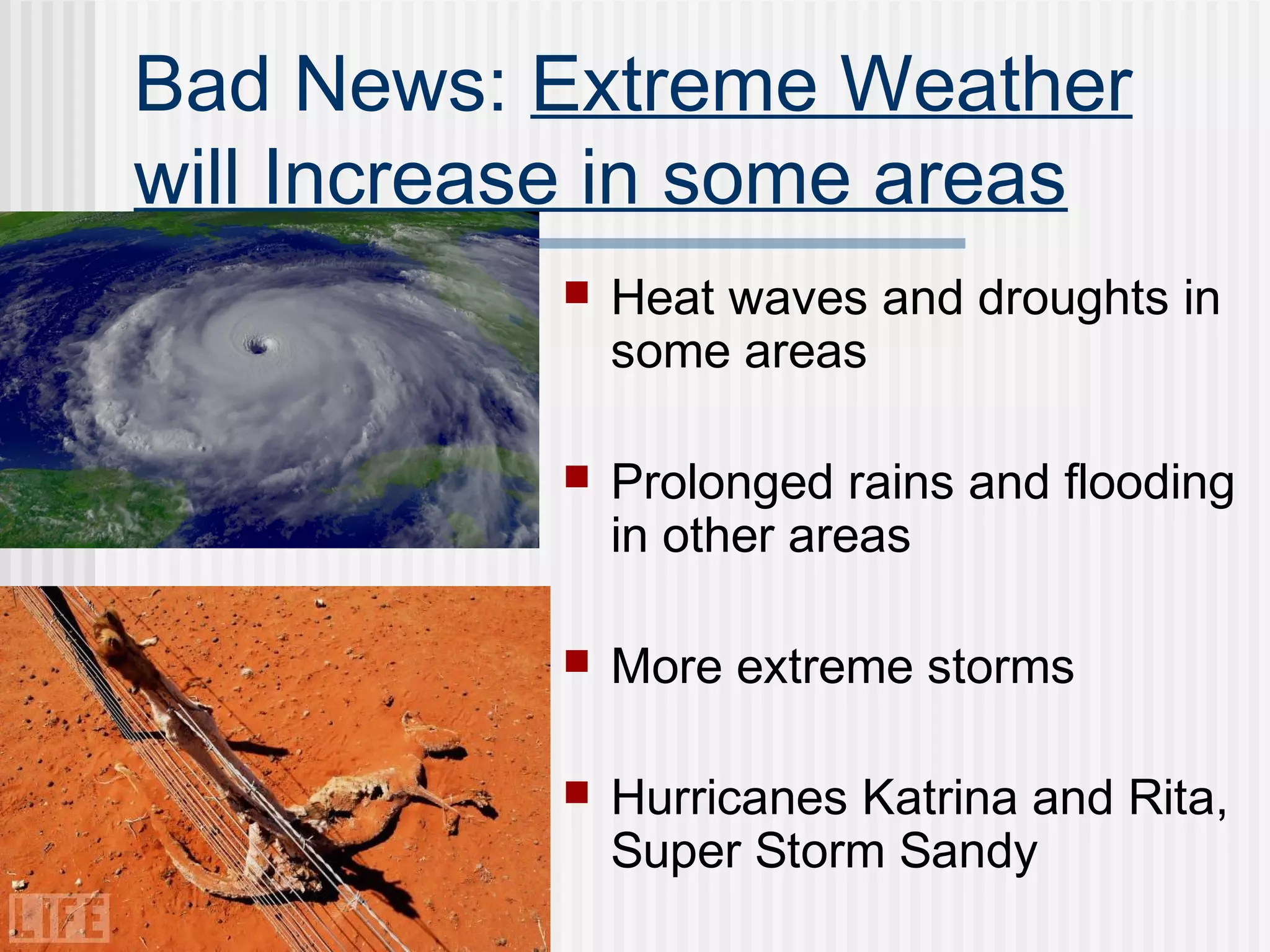 Bad News: Extreme Weather
will Increase in some areas
 Heat waves and droughts in
some areas
 Prolonged rains and flooding
in other areas
 More extreme storms
 Hurricanes Katrina and Rita,
Super Storm Sandy
 