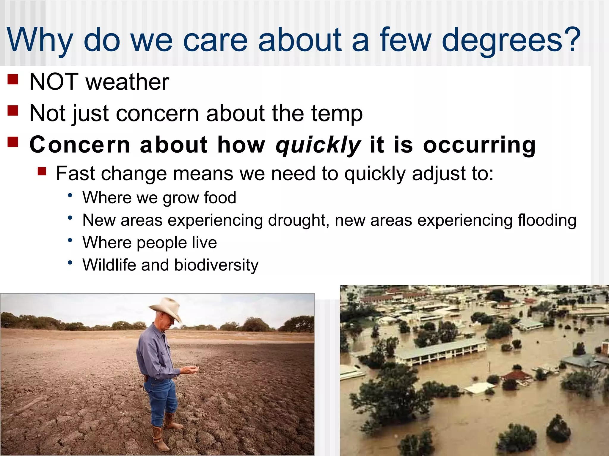 Why do we care about a few degrees?
 NOT weather
 Not just concern about the temp
 Concern about how quickly it is occurring
 Fast change means we need to quickly adjust to:
• Where we grow food
• New areas experiencing drought, new areas experiencing flooding
• Where people live
• Wildlife and biodiversity
 