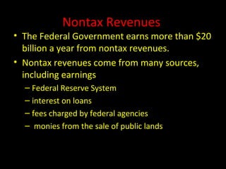 Nontax Revenues
• The Federal Government earns more than $20
billion a year from nontax revenues.
• Nontax revenues come from many sources,
including earnings
– Federal Reserve System
– interest on loans
– fees charged by federal agencies
– monies from the sale of public lands
 