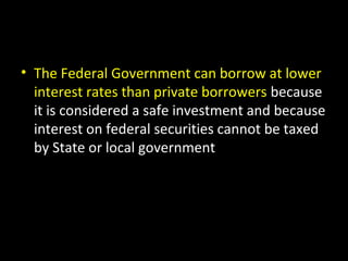 • The Federal Government can borrow at lower
interest rates than private borrowers because
it is considered a safe investment and because
interest on federal securities cannot be taxed
by State or local government
 